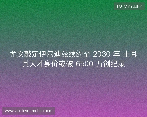 尤文敲定伊尔迪兹续约至 2030 年 土耳其天才身价或破 6500 万创纪录 尤文敲定伊尔迪兹续约至 2030 年 土耳其天才身价或破 6500 万创纪录