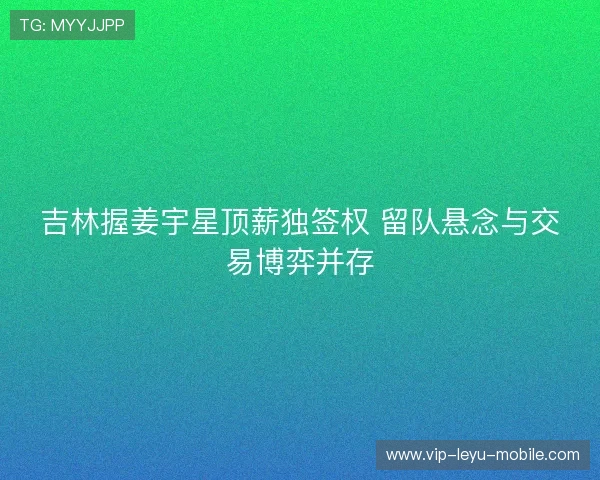 吉林握姜宇星顶薪独签权 留队悬念与交易博弈并存 吉林握姜宇星顶薪独签权 留队悬念与交易博弈并存